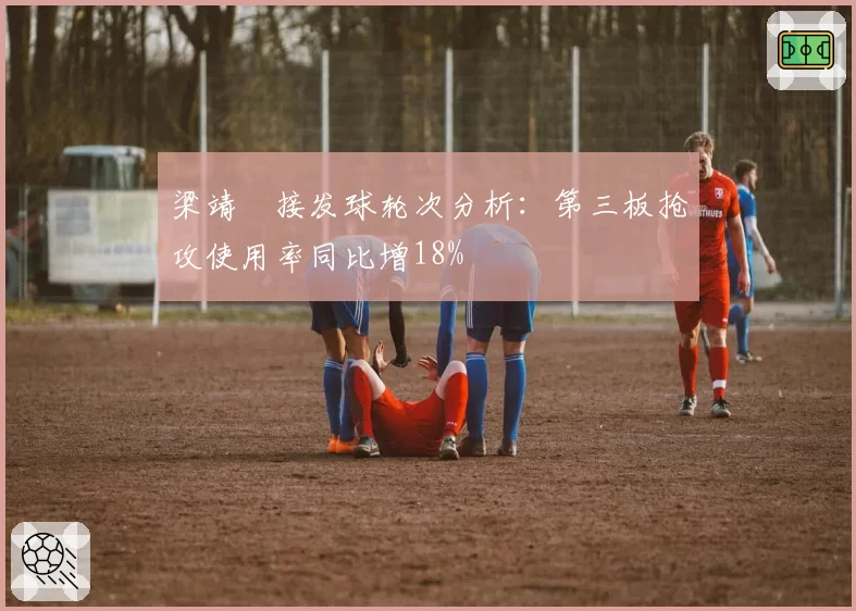 梁靖崑接发球轮次分析：第三板抢攻使用率同比增18%
