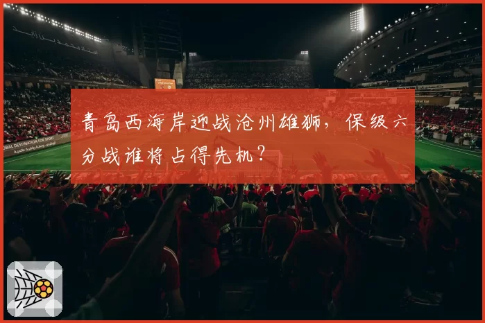 青岛西海岸迎战沧州雄狮,保级六分战谁将占得先机?