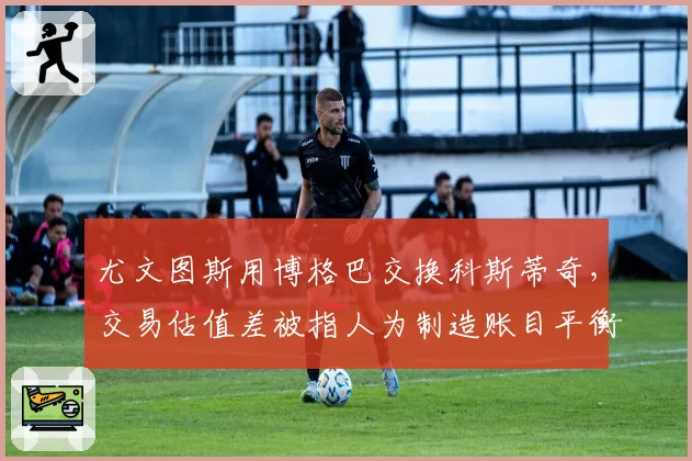 尤文图斯用博格巴交换科斯蒂奇，交易估值差被指人为制造账目平衡