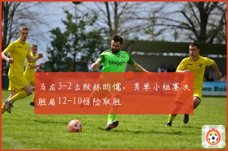 马龙3-2击败林昀儒，男单小组赛决胜局12-10惊险取胜