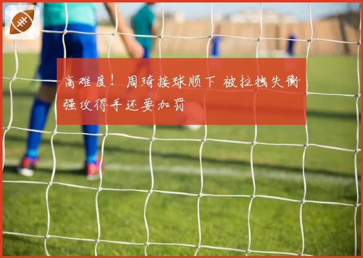 高难度!周琦接球顺下 被拉拽失衡强攻得手还要加罚