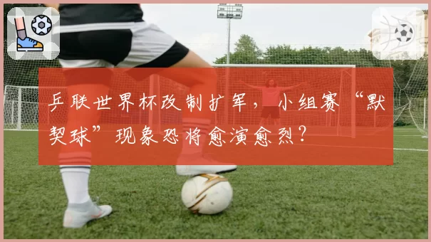 乒联世界杯改制扩军，小组赛“默契球”现象恐将愈演愈烈？