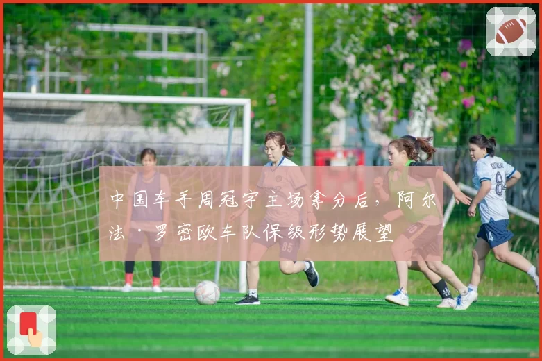 中国车手周冠宇主场拿分后，阿尔法·罗密欧车队保级形势展望