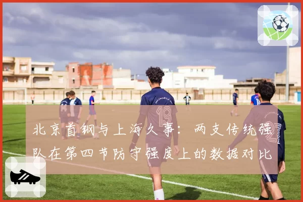 北京首钢与上海久事：两支传统强队在第四节防守强度上的数据对比