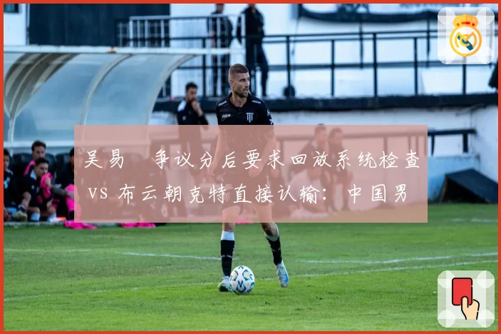 吴易昺争议分后要求回放系统检查 vs 布云朝克特直接认输：中国男网技术维权与佛系放弃的差异