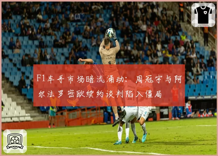 F1车手市场暗流涌动：周冠宇与阿尔法罗密欧续约谈判陷入僵局