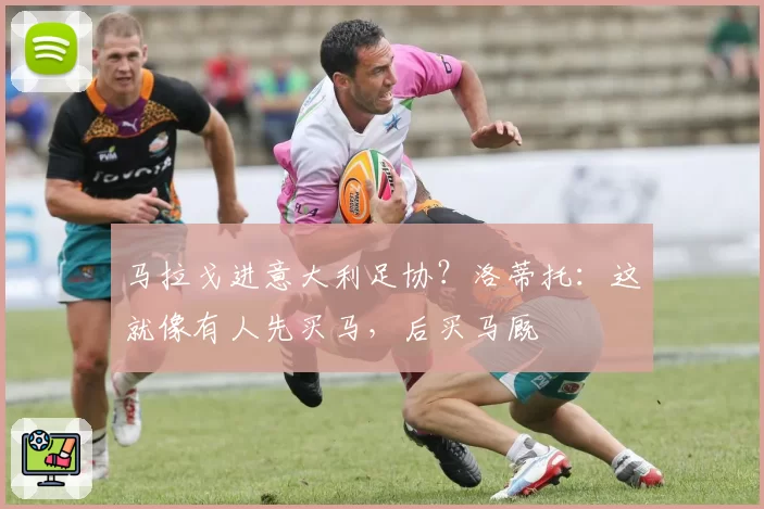 马拉戈进意大利足协？洛蒂托：这就像有人先买马，后买马厩