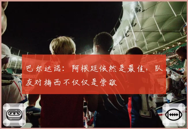 巴尔达诺：阿根廷依然是最佳，队友对梅西不仅仅是崇敬