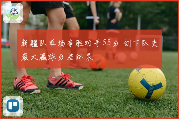 新疆队单场净胜对手55分 创下队史最大赢球分差纪录