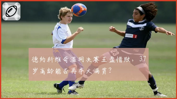 德约科维奇温网决赛五盘惜败，37岁高龄能否再夺大满贯？