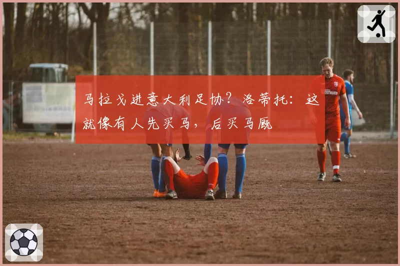 马拉戈进意大利足协？洛蒂托：这就像有人先买马，后买马厩