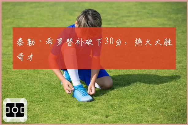 泰勒·希罗替补砍下30分，热火大胜奇才