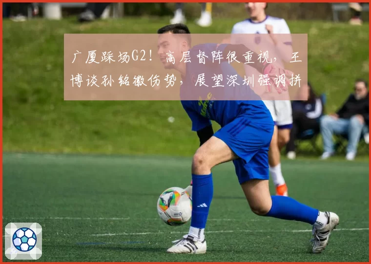 广厦踩场G2！高层督阵很重视，王博谈孙铭徽伤势，展望深圳强调拼