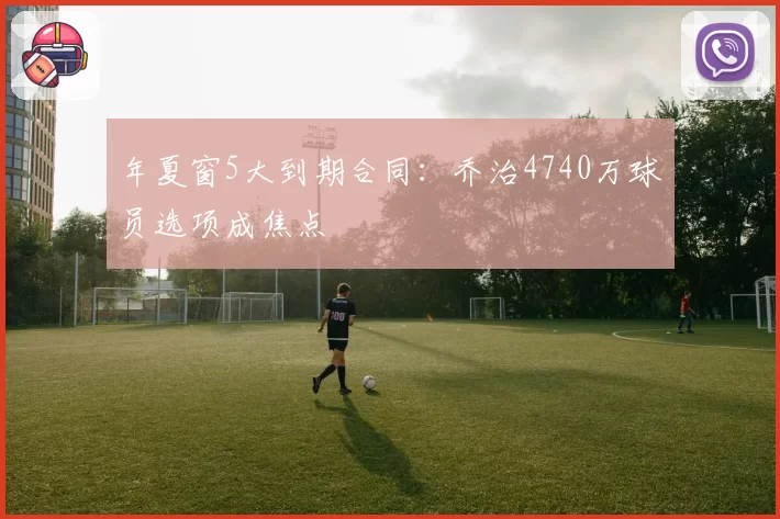 年夏窗5大到期合同：乔治4740万球员选项成焦点